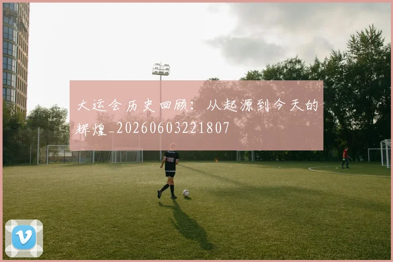 大运会历史回顾：从起源到今天的辉煌_20260603221807