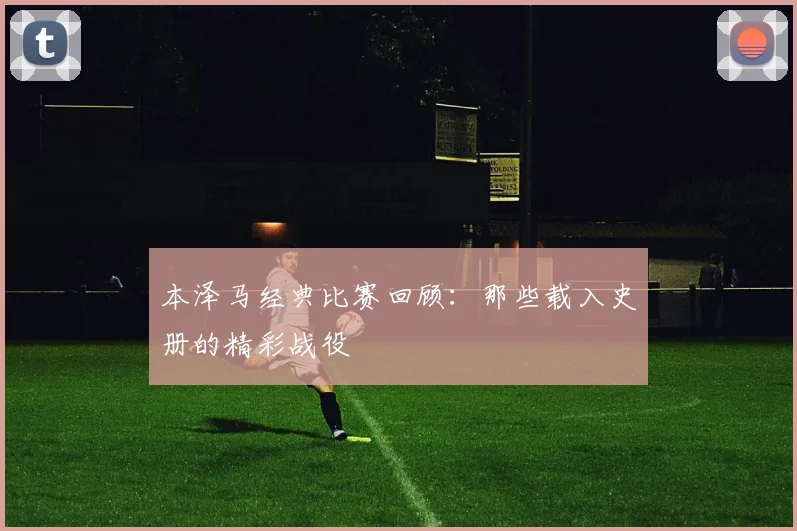 本泽马经典比赛回顾:那些载入史册的精彩战役