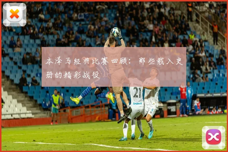 本泽马经典比赛回顾:那些载入史册的精彩战役