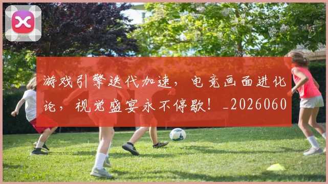 游戏引擎迭代加速，电竞画面进化论，视觉盛宴永不停歇！_20260606145936