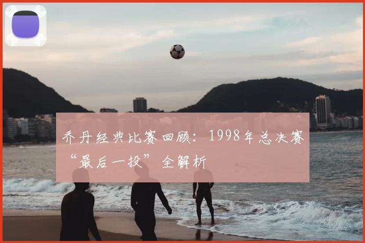 乔丹经典比赛回顾：1998年总决赛“最后一投”全解析