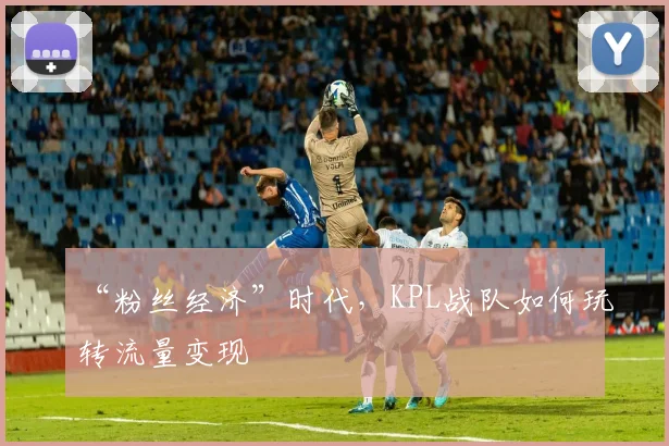 “粉丝经济”时代，KPL战队如何玩转流量变现
