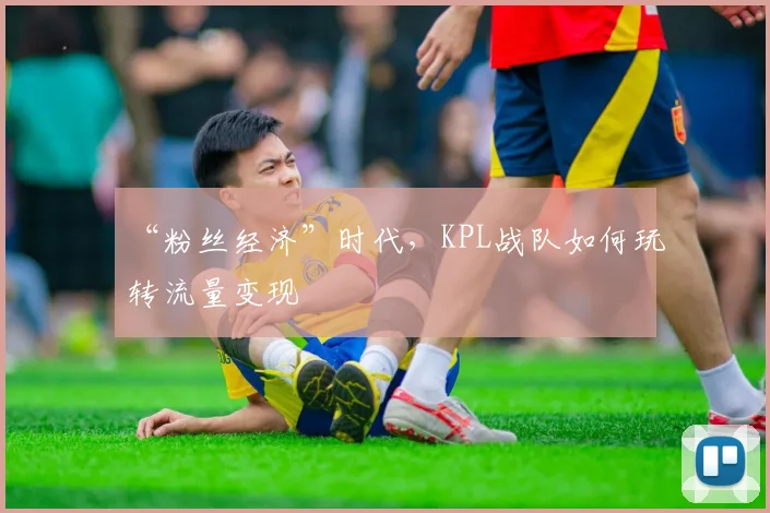 “粉丝经济”时代，KPL战队如何玩转流量变现