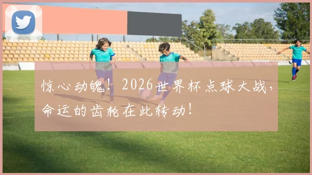 惊心动魄！2026世界杯点球大战，命运的齿轮在此转动！