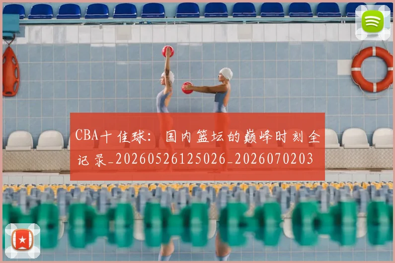 CBA十佳球：国内篮坛的巅峰时刻全记录_20260526125026_20260702035412