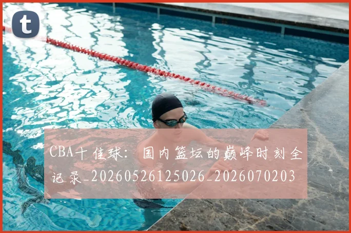 CBA十佳球：国内篮坛的巅峰时刻全记录_20260526125026_20260702035412