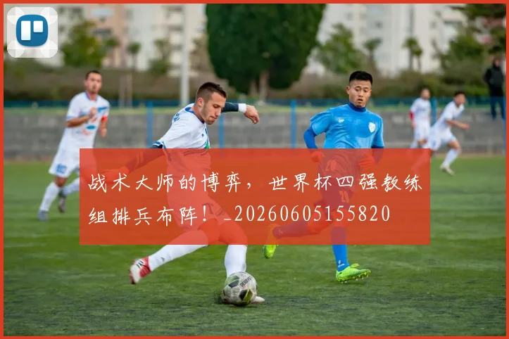 战术大师的博弈，世界杯四强教练组排兵布阵！_20260605155820